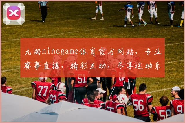 九游ninegame体育官方网站，专业赛事直播，精彩互动，尽享运动乐趣，三重福利等你来