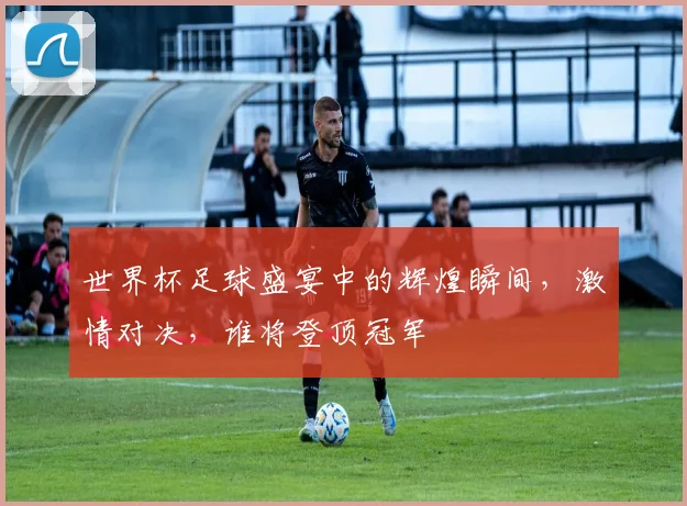 世界杯足球盛宴中的辉煌瞬间，激情对决，谁将登顶冠军