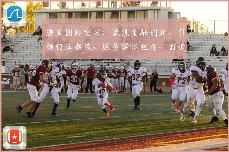 澳亚国际官方：聚焦金融创新，引领行业潮流，服务实体经济，打造卓越品牌，三重优势，共赢未来