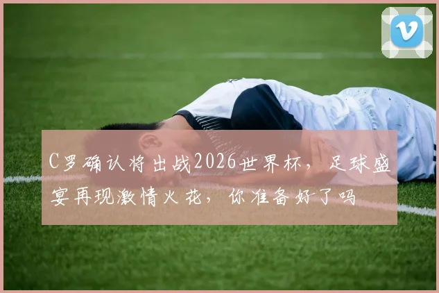 C罗确认将出战2026世界杯，足球盛宴再现激情火花，你准备好了吗