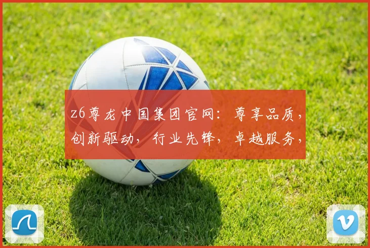 z6尊龙中国集团官网：尊享品质，创新驱动，行业先锋，卓越服务，共赢未来