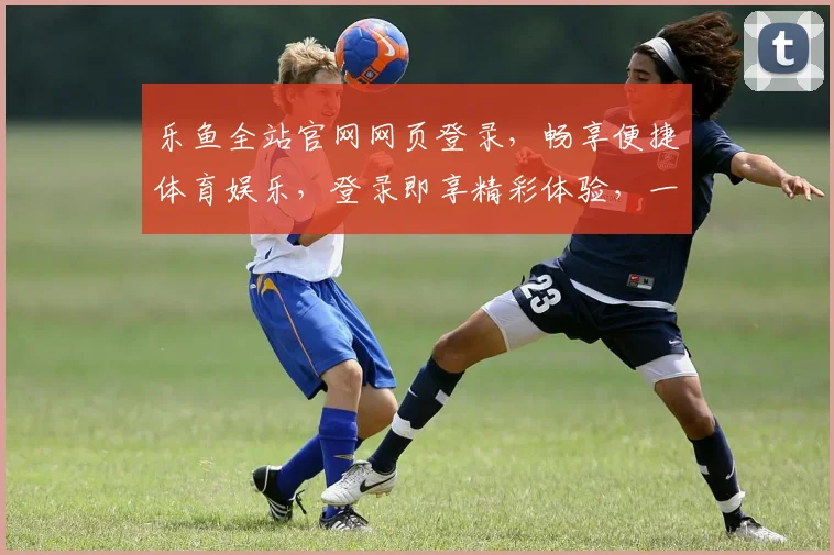 乐鱼全站官网网页登录，畅享便捷体育娱乐，登录即享精彩体验，一站式服务，轻松畅游